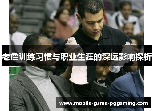 老詹训练习惯与职业生涯的深远影响探析