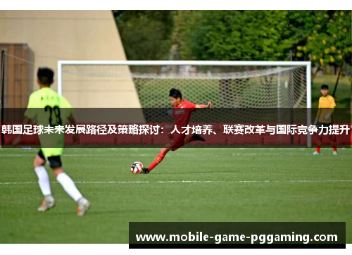 韩国足球未来发展路径及策略探讨：人才培养、联赛改革与国际竞争力提升