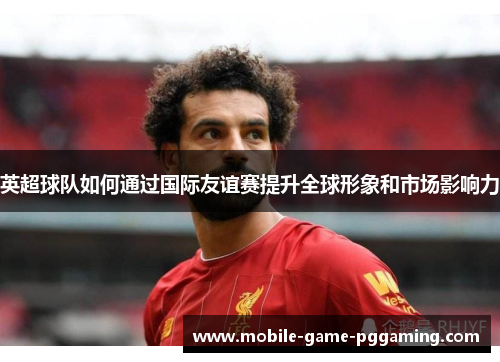 英超球队如何通过国际友谊赛提升全球形象和市场影响力