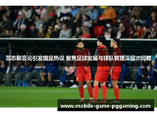范志毅言论引发国足热议 聚焦足球发展与球队管理深层次问题