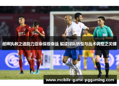 谢晖执教之道助力亚泰保级奋战 解读球队转型与战术调整之关键