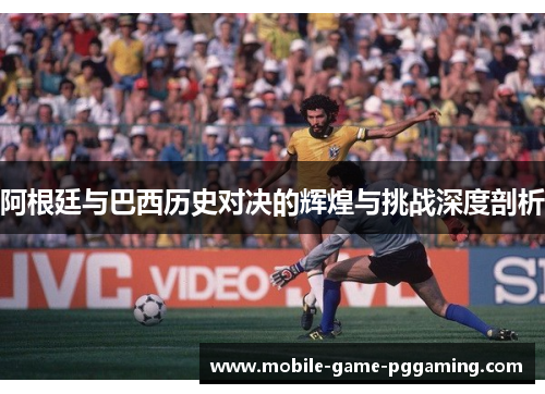 阿根廷与巴西历史对决的辉煌与挑战深度剖析