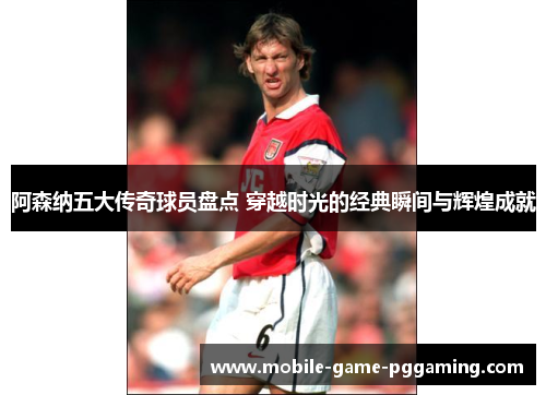 阿森纳五大传奇球员盘点 穿越时光的经典瞬间与辉煌成就
