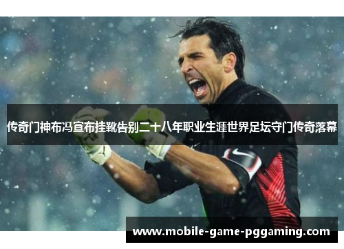 传奇门神布冯宣布挂靴告别二十八年职业生涯世界足坛守门传奇落幕